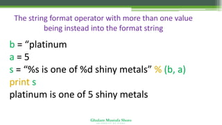 Ghulam Mustafa Shoro
U N I V E R S I T Y O F S I N D H
The string format operator with more than one value
being instead into the format string
b = “platinum”
a = 5
s = “%s is one of %d shiny metals” % (b, a)
print s
platinum is one of 5 shiny metals
 