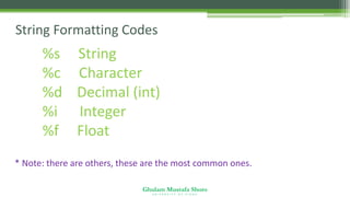 Ghulam Mustafa Shoro
U N I V E R S I T Y O F S I N D H
String Formatting Codes
%s String
%c Character
%d Decimal (int)
%i Integer
%f Float
* Note: there are others, these are the most common ones.
 