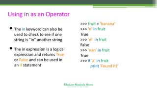 Ghulam Mustafa Shoro
U N I V E R S I T Y O F S I N D H
Using in as an Operator
• The in keyword can also be
used to check to see if one
string is "in" another string
• The in expression is a logical
expression and returns True
or False and can be used in
an if statement
>>> fruit = 'banana‘
>>> 'n' in fruit
True
>>> 'm' in fruit
False
>>> 'nan' in fruit
True
>>> if 'a' in fruit :
print 'Found it!‘
Found it!
 