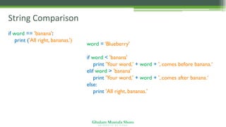 Ghulam Mustafa Shoro
U N I V E R S I T Y O F S I N D H
String Comparison
word = ‘Blueberry'
if word < 'banana':
print 'Your word,' + word + ', comes before banana.‘
elif word > 'banana':
print 'Your word,' + word + ', comes after banana.‘
else:
print 'All right, bananas.'
if word == 'banana':
print ('All right, bananas.’)
 