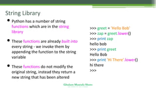 Ghulam Mustafa Shoro
U N I V E R S I T Y O F S I N D H
String Library
• Python has a number of string
functions which are in the string
library
• These functions are already built into
every string - we invoke them by
appending the function to the string
variable
• These functions do not modify the
original string, instead they return a
new string that has been altered
>>> greet = 'Hello Bob'
>>> zap = greet.lower()
>>> print zap
hello bob
>>> print greet
Hello Bob
>>> print 'Hi There'.lower()
hi there
>>>
 