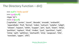 Ghulam Mustafa Shoro
U N I V E R S I T Y O F S I N D H
The Directory Function – dir()
>>> stuff = 'Hello world‘
>>> type(stuff)
<type 'str‘>
>>>> dir(stuff)
['capitalize', 'center', 'count', 'decode', 'encode', 'endswith',
'expandtabs', 'find', 'format', 'index', 'isalnum', 'isalpha', 'isdigit',
'islower', 'isspace', 'istitle', 'isupper', 'join', 'ljust', 'lower', 'lstrip',
'partition', 'replace', 'rfind', 'rindex', 'rjust', 'rpartition', 'rsplit',
'rstrip', 'split', 'splitlines', 'startswith', 'strip', 'swapcase', 'title',
'translate', 'upper', 'zfill']
 