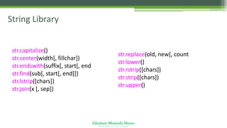 Ghulam Mustafa Shoro
U N I V E R S I T Y O F S I N D H
String Library
str.capitalize()
str.center(width[, fillchar])
str.endswith(suffix[, start[, end]])
str.find(sub[, start[, end]])
str.lstrip([chars])
str.join(x [, sep])
str.replace(old, new[, count])
str.lower()
str.rstrip([chars])
str.strip([chars])
str.upper()
 