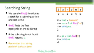 Ghulam Mustafa Shoro
U N I V E R S I T Y O F S I N D H
Searching String
• We use the find() function to
search for a substring within
another string
• find() finds the first
occurance of the substring
• If the substring is not found,
find() returns -1
• Remember that string
position starts at zero
>>> fruit = 'banana'
>>> pos = fruit.find('na')
>>> print pos
2
>>> aa = fruit.find('z')
>>> print aa
-1
0
b
1
a
2
n
3
a
4
n
5
a
 