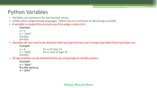 Ghulam Mustafa Shoro
U N I V E R S I T Y O F S I N D H
Python Variables
• Variables are containers for storing data values.
• Unlike other programming languages, Python has no command for declaring a variable.
• A variable is created the moment you first assign a value to it.
Example
x = 5
y = "John"
print(x)
print(y)
• Variables do not need to be declared with any type and can even change type after they have been set.
Example
x = 4 # x is of type int
x = "Sally" # x is now of type str
print(x)
• String variables can be declared either by using single or double quotes:
Example
x = "John"
# is the same as
x = 'John'
 