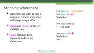 Ghulam Mustafa Shoro
U N I V E R S I T Y O F S I N D H
Stripping Whitespace
• Sometimes we want to take a
string and remove whitespace
at the beginning and/or end
• lstrip() and rstrip() to the left
and right only
• strip() Removes both
beginning and ending
whitespace
>>> greet = ' Hello Bob '
>>> greet.lstrip()
'Hello Bob '
>>> greet.rstrip()
' Hello Bob'
>>> greet.strip()
'Hello Bob'
>>>
 