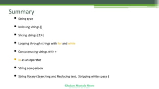 Ghulam Mustafa Shoro
U N I V E R S I T Y O F S I N D H
Summary
• String type
• Indexing strings []
• Slicing strings [2:4]
• Looping through strings with for and while
• Concatenating strings with +
• in as an operator
• String comparison
• String library (Searching and Replacing text, Stripping white space )
 