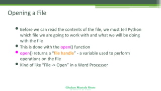 Ghulam Mustafa Shoro
U N I V E R S I T Y O F S I N D H
Opening a File
• Before we can read the contents of the file, we must tell Python
which file we are going to work with and what we will be doing
with the file
• This is done with the open() function
• open() returns a “file handle” - a variable used to perform
operations on the file
• Kind of like “File -> Open” in a Word Processor
 