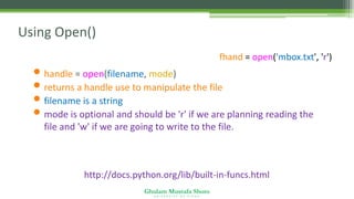 Ghulam Mustafa Shoro
U N I V E R S I T Y O F S I N D H
Using Open()
• handle = open(filename, mode)
• returns a handle use to manipulate the file
• filename is a string
• mode is optional and should be 'r' if we are planning reading the
file and 'w' if we are going to write to the file.
http://docs.python.org/lib/built-in-funcs.html
fhand = open('mbox.txt', 'r')
 