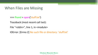 Ghulam Mustafa Shoro
U N I V E R S I T Y O F S I N D H
When Files are Missing
>>> fhand = open('stuff.txt')
Traceback (most recent call last):
File "<stdin>", line 1, in <module>
IOError: [Errno 2] No such file or directory: 'stuff.txt'
 