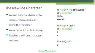 Ghulam Mustafa Shoro
U N I V E R S I T Y O F S I N D H
The Newline Character
• We use a special character to
indicate when a line ends
called the "newline"
• We represent it as n in strings
• Newline is still one character -
not two
>>> stuff = 'HellonWorld!'
>>> print stuff
Hello
World!
>>> stuff = 'XnY'
>>> print stuff
X
Y
>>> len(stuff)
3
 