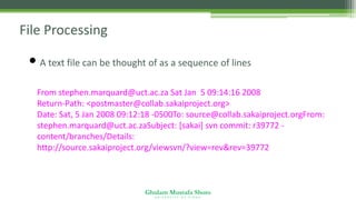 Ghulam Mustafa Shoro
U N I V E R S I T Y O F S I N D H
File Processing
• A text file can be thought of as a sequence of lines
From stephen.marquard@uct.ac.za Sat Jan 5 09:14:16 2008
Return-Path: <postmaster@collab.sakaiproject.org>
Date: Sat, 5 Jan 2008 09:12:18 -0500To: source@collab.sakaiproject.orgFrom:
stephen.marquard@uct.ac.zaSubject: [sakai] svn commit: r39772 -
content/branches/Details:
http://source.sakaiproject.org/viewsvn/?view=rev&rev=39772
 