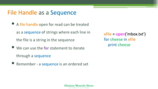 Ghulam Mustafa Shoro
U N I V E R S I T Y O F S I N D H
File Handle as a Sequence
• A file handle open for read can be treated
as a sequence of strings where each line in
the file is a string in the sequence
• We can use the for statement to iterate
through a sequence
• Remember - a sequence is an ordered set
xfile = open('mbox.txt')
for cheese in xfile:
print cheese
 