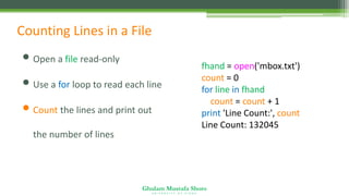 Ghulam Mustafa Shoro
U N I V E R S I T Y O F S I N D H
Counting Lines in a File
• Open a file read-only
• Use a for loop to read each line
• Count the lines and print out
the number of lines
fhand = open('mbox.txt')
count = 0
for line in fhand:
count = count + 1
print 'Line Count:', count
Line Count: 132045
 