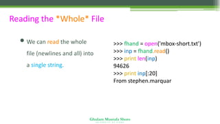Ghulam Mustafa Shoro
U N I V E R S I T Y O F S I N D H
Reading the *Whole* File
• We can read the whole
file (newlines and all) into
a single string.
>>> fhand = open('mbox-short.txt')
>>> inp = fhand.read()
>>> print len(inp)
94626
>>> print inp[:20]
From stephen.marquar
 