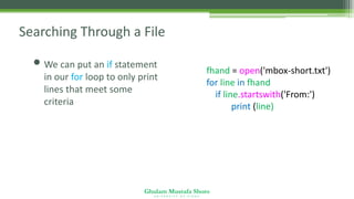 Ghulam Mustafa Shoro
U N I V E R S I T Y O F S I N D H
Searching Through a File
• We can put an if statement
in our for loop to only print
lines that meet some
criteria
fhand = open('mbox-short.txt')
for line in fhand:
if line.startswith('From:') :
print (line)
 