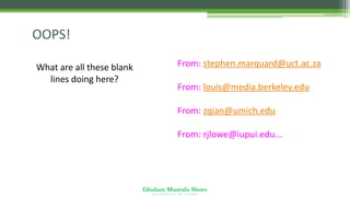 Ghulam Mustafa Shoro
U N I V E R S I T Y O F S I N D H
OOPS!
What are all these blank
lines doing here?
From: stephen.marquard@uct.ac.za
From: louis@media.berkeley.edu
From: zqian@umich.edu
From: rjlowe@iupui.edu...
 