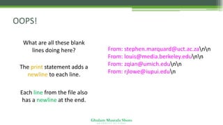 Ghulam Mustafa Shoro
U N I V E R S I T Y O F S I N D H
OOPS!
What are all these blank
lines doing here?
The print statement adds a
newline to each line.
Each line from the file also
has a newline at the end.
From: stephen.marquard@uct.ac.zann
From: louis@media.berkeley.edunn
From: zqian@umich.edunn
From: rjlowe@iupui.edun
 