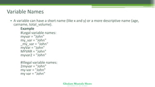 Ghulam Mustafa Shoro
U N I V E R S I T Y O F S I N D H
Variable Names
• A variable can have a short name (like x and y) or a more descriptive name (age,
carname, total_volume).
Example
#Legal variable names:
myvar = "John"
my_var = "John"
_my_var = "John"
myVar = "John"
MYVAR = "John"
myvar2 = "John"
#Illegal variable names:
2myvar = "John"
my-var = "John"
my var = "John"
 