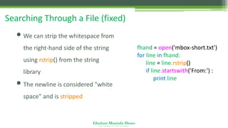 Ghulam Mustafa Shoro
U N I V E R S I T Y O F S I N D H
Searching Through a File (fixed)
• We can strip the whitespace from
the right-hand side of the string
using rstrip() from the string
library
• The newline is considered "white
space" and is stripped
fhand = open('mbox-short.txt')
for line in fhand:
line = line.rstrip()
if line.startswith('From:') :
print line
 