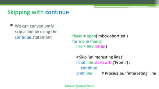 Ghulam Mustafa Shoro
U N I V E R S I T Y O F S I N D H
Skipping with continue
• We can conveniently
skip a line by using the
continue statement fhand = open('mbox-short.txt')
for line in fhand:
line = line.rstrip()
# Skip 'uninteresting lines'
if not line.startswith('From:') :
continue
print line # Process our 'interesting' line
 
