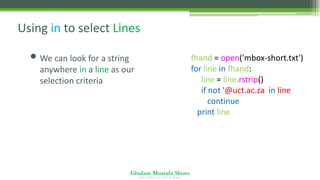 Ghulam Mustafa Shoro
U N I V E R S I T Y O F S I N D H
Using in to select Lines
• We can look for a string
anywhere in a line as our
selection criteria
fhand = open('mbox-short.txt')
for line in fhand:
line = line.rstrip()
if not '@uct.ac.za' in line :
continue
print line
 