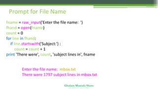 Ghulam Mustafa Shoro
U N I V E R S I T Y O F S I N D H
Prompt for File Name
fname = raw_input('Enter the file name: ')
fhand = open(fname)
count = 0
for line in fhand:
if line.startswith('Subject:') :
count = count + 1
print 'There were', count, 'subject lines in', fname
Enter the file name: mbox.txt
There were 1797 subject lines in mbox.txt
 