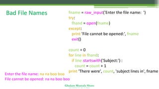 Ghulam Mustafa Shoro
U N I V E R S I T Y O F S I N D H
Bad File Names fname = raw_input('Enter the file name: ')
try:
fhand = open(fname)
except:
print 'File cannot be opened:', fname
exit()
count = 0
for line in fhand:
if line.startswith('Subject:') :
count = count + 1
print 'There were', count, 'subject lines in', fname
Enter the file name: na na boo boo
File cannot be opened: na na boo boo
 