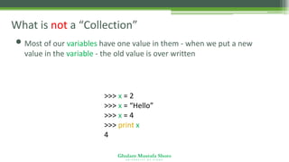 Ghulam Mustafa Shoro
U N I V E R S I T Y O F S I N D H
What is not a “Collection”
• Most of our variables have one value in them - when we put a new
value in the variable - the old value is over written
>>> x = 2
>>> x = “Hello”
>>> x = 4
>>> print x
4
 