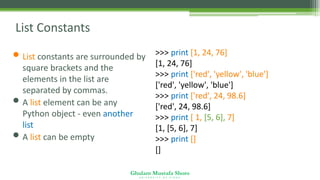 Ghulam Mustafa Shoro
U N I V E R S I T Y O F S I N D H
List Constants
• List constants are surrounded by
square brackets and the
elements in the list are
separated by commas.
• A list element can be any
Python object - even another
list
• A list can be empty
>>> print [1, 24, 76]
[1, 24, 76]
>>> print ['red', 'yellow', 'blue']
['red', 'yellow', 'blue']
>>> print ['red', 24, 98.6]
['red', 24, 98.6]
>>> print [ 1, [5, 6], 7]
[1, [5, 6], 7]
>>> print []
[]
 