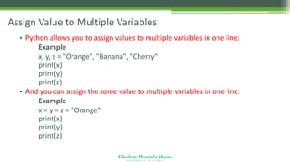Ghulam Mustafa Shoro
U N I V E R S I T Y O F S I N D H
Assign Value to Multiple Variables
• Python allows you to assign values to multiple variables in one line:
Example
x, y, z = "Orange", "Banana", "Cherry"
print(x)
print(y)
print(z)
• And you can assign the same value to multiple variables in one line:
Example
x = y = z = "Orange"
print(x)
print(y)
print(z)
 