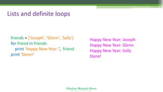 Ghulam Mustafa Shoro
U N I V E R S I T Y O F S I N D H
Lists and definite loops
friends = ['Joseph', 'Glenn', 'Sally']
for friend in friends :
print 'Happy New Year: ', friend
print 'Done!'
Happy New Year: Joseph
Happy New Year: Glenn
Happy New Year: Sally
Done!
 