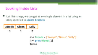 Ghulam Mustafa Shoro
U N I V E R S I T Y O F S I N D H
Looking Inside Lists
• Just like strings, we can get at any single element in a list using an
index specified in square brackets
0
Joseph
1
Glenn
2
Sally
>>> friends = [ 'Joseph', 'Glenn', 'Sally' ]
>>> print friends[1]
Glenn
 