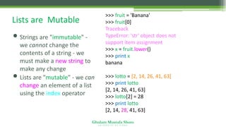 Ghulam Mustafa Shoro
U N I V E R S I T Y O F S I N D H
Lists are Mutable
• Strings are "immutable" -
we cannot change the
contents of a string - we
must make a new string to
make any change
• Lists are "mutable" - we can
change an element of a list
using the index operator
>>> fruit = 'Banana'
>>> fruit[0] = 'b'
Traceback
TypeError: 'str' object does not
support item assignment
>>> x = fruit.lower()
>>> print x
banana
>>> lotto = [2, 14, 26, 41, 63]
>>> print lotto
[2, 14, 26, 41, 63]
>>> lotto[2] = 28
>>> print lotto
[2, 14, 28, 41, 63]
 