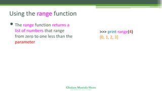 Ghulam Mustafa Shoro
U N I V E R S I T Y O F S I N D H
Using the range function
• The range function returns a
list of numbers that range
from zero to one less than the
parameter
>>> print range(4)
[0, 1, 2, 3]
 