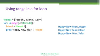 Ghulam Mustafa Shoro
U N I V E R S I T Y O F S I N D H
Using range in a for loop
friends = ['Joseph', 'Glenn', 'Sally']
for i in range(len(friends)) :
friend = friends[i]
print 'Happy New Year: ', friend
Happy New Year: Joseph
Happy New Year: Glenn
Happy New Year: Sally
 