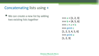 Ghulam Mustafa Shoro
U N I V E R S I T Y O F S I N D H
Concatenating lists using +
• We can create a new list by adding
two existing lists together
>>> a = [1, 2, 3]
>>> b = [4, 5, 6]
>>> c = a + b
>>> print c
[1, 2, 3, 4, 5, 6]
>>> print a
[1, 2, 3]
 