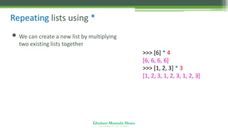 Ghulam Mustafa Shoro
U N I V E R S I T Y O F S I N D H
Repeating lists using *
• We can create a new list by multiplying
two existing lists together
>>> [6] * 4
[6, 6, 6, 6]
>>> [1, 2, 3] * 3
[1, 2, 3, 1, 2, 3, 1, 2, 3]
 