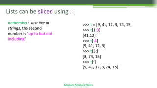 Ghulam Mustafa Shoro
U N I V E R S I T Y O F S I N D H
Lists can be sliced using :
Remember: Just like in
strings, the second
number is "up to but not
including"
>>> t = [9, 41, 12, 3, 74, 15]
>>> t[1:3]
[41,12]
>>> t[:4]
[9, 41, 12, 3]
>>> t[3:]
[3, 74, 15]
>>> t[:]
[9, 41, 12, 3, 74, 15]
 