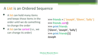 Ghulam Mustafa Shoro
U N I V E R S I T Y O F S I N D H
A List is an Ordered Sequence
• A list can hold many items
and keeps those items in the
order until we do something
to change the order
• A list can be sorted (i.e., we
can change its order)
>>> friends = [ 'Joseph', 'Glenn', 'Sally' ]
>>> friends.sort()
>>> print friends
['Glenn', 'Joseph', 'Sally']
>>> print friends[1]
Joseph
 