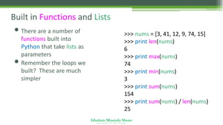 Ghulam Mustafa Shoro
U N I V E R S I T Y O F S I N D H
Built in Functions and Lists
• There are a number of
functions built into
Python that take lists as
parameters
• Remember the loops we
built? These are much
simpler
>>> nums = [3, 41, 12, 9, 74, 15]
>>> print len(nums)
6
>>> print max(nums)
74
>>> print min(nums)
3
>>> print sum(nums)
154
>>> print sum(nums) / len(nums)
25
 