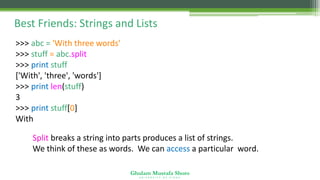 Ghulam Mustafa Shoro
U N I V E R S I T Y O F S I N D H
Best Friends: Strings and Lists
>>> abc = 'With three words'
>>> stuff = abc.split()
>>> print stuff
['With', 'three', 'words']
>>> print len(stuff)
3
>>> print stuff[0]
With
Split breaks a string into parts produces a list of strings.
We think of these as words. We can access a particular word.
 