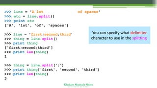 Ghulam Mustafa Shoro
U N I V E R S I T Y O F S I N D H
>>> line = 'A lot of spaces'
>>> etc = line.split()
>>> print etc
['A', 'lot', 'of', 'spaces']
>>> line = 'first;second;third'
>>> thing = line.split()
>>> print thing
['first;second;third']
>>> print len(thing)
1
>>> thing = line.split(';')
>>> print thing['first', 'second', 'third']
>>> print len(thing)
3
You can specify what delimiter
character to use in the splitting.
 