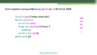 Ghulam Mustafa Shoro
U N I V E R S I T Y O F S I N D H
From stephen.marquard@uct.ac.za Sat Jan 5 09:14:16 2008
fhand = open('mbox-short.txt')
for line in fhand:
line = line.rstrip()
if not line.startswith('From ') :
continue
words = line.split()
print words[2]
Sat
Fri
Fri
Fri
...
 