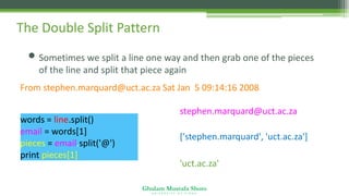Ghulam Mustafa Shoro
U N I V E R S I T Y O F S I N D H
The Double Split Pattern
• Sometimes we split a line one way and then grab one of the pieces
of the line and split that piece again
From stephen.marquard@uct.ac.za Sat Jan 5 09:14:16 2008
stephen.marquard@uct.ac.za
['stephen.marquard', 'uct.ac.za']
'uct.ac.za'
words = line.split()
email = words[1]
pieces = email.split('@')
print pieces[1]
 