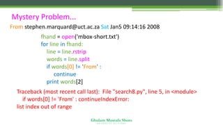 Ghulam Mustafa Shoro
U N I V E R S I T Y O F S I N D H
Mystery Problem...
From stephen.marquard@uct.ac.za Sat Jan5 09:14:16 2008
fhand = open('mbox-short.txt')
for line in fhand:
line = line.rstrip()
words = line.split()
if words[0] != 'From' :
continue
print words[2]
Traceback (most recent call last): File "search8.py", line 5, in <module>
if words[0] != 'From' : continueIndexError:
list index out of range
 