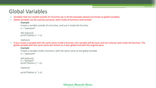 Ghulam Mustafa Shoro
U N I V E R S I T Y O F S I N D H
Global Variables
• Variables that are created outside of a function (as in all the examples above) are known as global variables.
• Global variables can be used by everyone, both inside of functions and outside.
Example
Create a variable outside of a function, and use it inside the function
x = "awesome"
def myfunc():
print("Python is " + x)
myfunc()
• If you create a variable with the same name inside a function, this variable will be local, and can only be used inside the function. The
global variable with the same name will remain as it was, global and with the original value.
Example
Create a variable inside a function, with the same name as the global variable
x = "awesome"
def myfunc():
x = "fantastic"
print("Python is " + x)
myfunc()
print("Python is " + x)
 