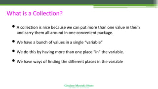 Ghulam Mustafa Shoro
U N I V E R S I T Y O F S I N D H
What is a Collection?
• A collection is nice because we can put more than one value in them
and carry them all around in one convenient package.
• We have a bunch of values in a single “variable”
• We do this by having more than one place “in” the variable.
• We have ways of finding the different places in the variable
 