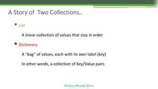 Ghulam Mustafa Shoro
U N I V E R S I T Y O F S I N D H
A Story of Two Collections..
• List
• A linear collection of values that stay in order
• Dictionary
• A “bag” of values, each with its own label (key)
• In other words, a collection of Key/Value pairs
 