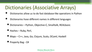 Ghulam Mustafa Shoro
U N I V E R S I T Y O F S I N D H
Dictionaries (Associative Arrays)
• Dictionaries allow us to do fast database-like operations in Python
• Dictionaries have different names in different languages
• Dictionaries – Python, Objective-C, Smalltalk, REALbasic
• Hashes – Ruby, Perl,
• Maps – C++, Java, Go, Clojure, Scala, OCaml, Haskell
• Property Bag - C#
 